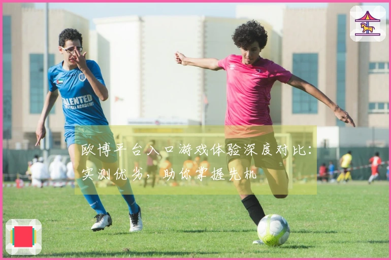 欧博平台入口游戏体验深度对比：实测优劣，助你掌握先机