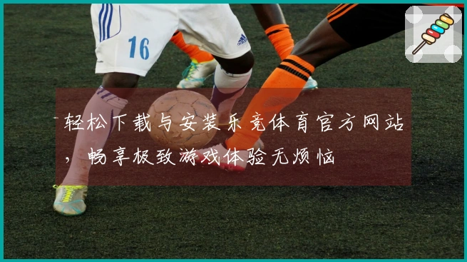 轻松下载与安装乐竞体育官方网站，畅享极致游戏体验无烦恼