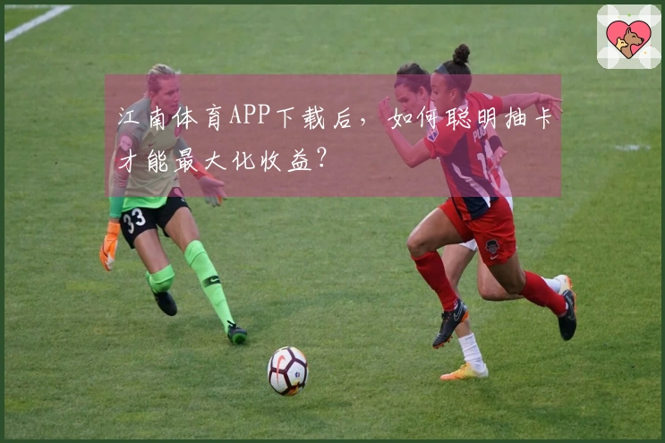 江南体育APP下载后，如何聪明抽卡才能最大化收益？