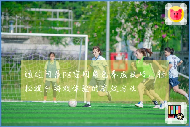 通过问鼎pg官网角色养成技巧，轻松提升游戏体验的有效方法