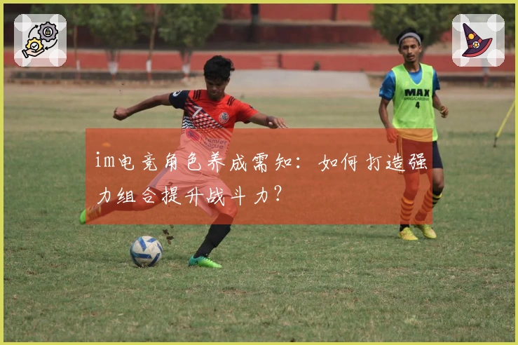 im电竞角色养成需知:如何打造强力组合提升战斗力?