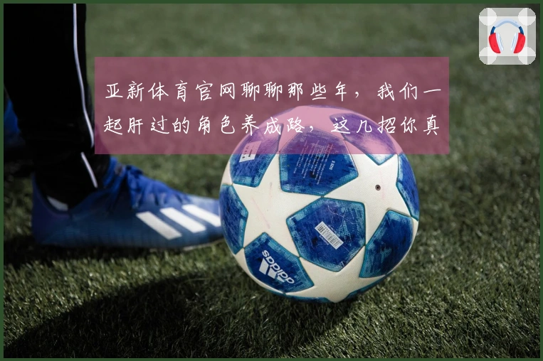 亚新体育官网聊聊那些年，我们一起肝过的角色养成路，这几招你真的get到了吗？